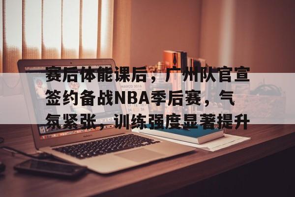 九博在线 -赛后体能课后，广州队官宣签约备战NBA季后赛，气氛紧张，训练强度显著提升的简单介绍